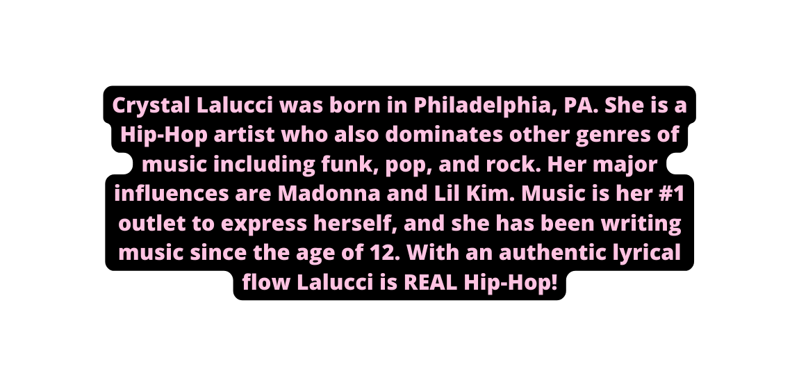 Crystal Lalucci was born in Philadelphia PA She is a Hip Hop artist who also dominates other genres of music including funk pop and rock Her major influences are Madonna and Lil Kim Music is her 1 outlet to express herself and she has been writing music since the age of 12 With an authentic lyrical flow Lalucci is REAL Hip Hop